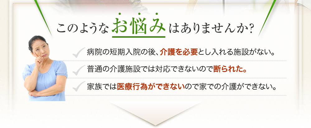 病院の短期入院の後、介護を必要とし入れる施設がない。普通の介護施設では対応できないので断られた。家族では医療行為ができないので家での介護ができない。などのお悩みはありませんか？