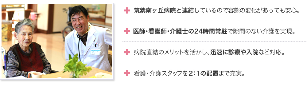 筑紫南ヶ丘病院と連結しているので容態の変化があっても安心。医師・看護師・介護士の24時間常駐で隙間のない介護を実現。病院直結のメリットを活かし、迅速に診療や入院など対応。看護・介護スタッフを2：1の配置まで充実。