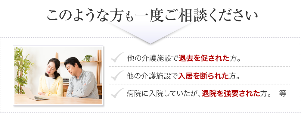 このような方も一度ご相談ください。他の介護施設で退去を促された方。他の介護施設で入居を断られた方。病院に入院していたが、退院を強要された方。等