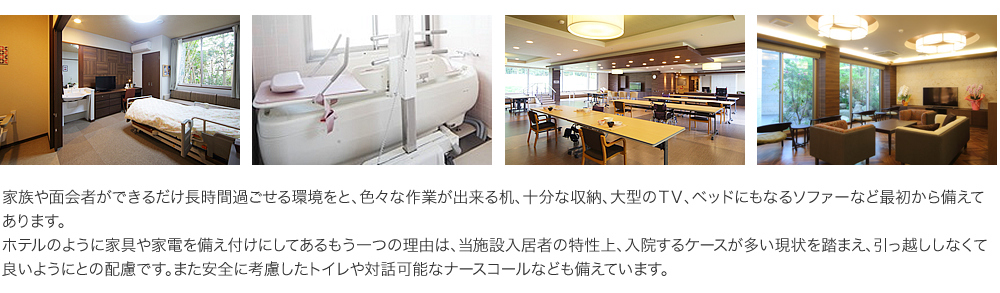 家族や面会者ができるだけ長時間過ごせる環境をと、色々な作業が出来る机、十分な収納、大型のＴＶ、ベッドにもなるソファーなど最初から備えてあります。ホテルのように家具や家電を備え付けにしてあるもう一つの理由は、当施設入居者の特性上、入院するケースが多い現状を踏まえ、引っ越ししなくて良いようにとの配慮です。また安全に考慮したトイレや対話可能なナースコールなども備えています。
