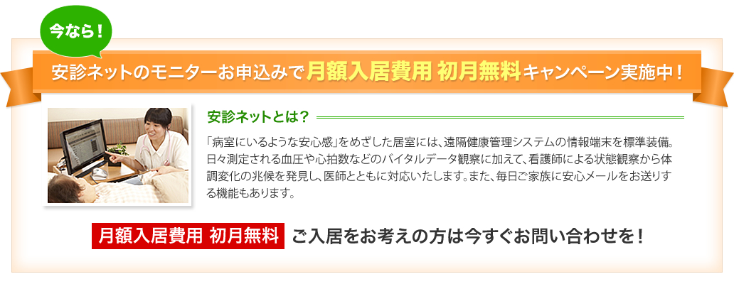 今なら安診ネットのモニターお申込みで月額入居費用初月無料キャンペーン実施中！　安診ネットとは「病室にいるような安心感」をめざした居室に、遠隔健康管理システムの情報端末を標準装備。日々測定される血圧や心拍数などのバイタルデータ観察に加えて、看護師による状態観察から体調変化の兆候を発見し、医師とともに対応いたします。また、毎日ご家族に安心メールをお送りする機能もあります。月額入居費用 初月無料